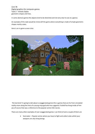 Unit 78
Digital graphics for computer games
Task 2 – Artistic Styles
geometric shapes and lines.

In some abstract games the objects tend to be distorted and not very clear to see at a glance.

An example of this style would be minecraft the game where everything is made of simple geometric
shapes mainly cubes.

Here is an in game screen shot:




 The last kind I’m going to talk about is exaggerated games this is games that are far from simulated
reality more along the lines of a young ninja god who has a gigantic 9 tailed fox living inside of him
yes of course that was a reference to the popular anime title naruto.

There are many other examples of over exaggerated games I can think of and a couple of them are

            •   Soul eater – Popular anime where you have to fight and collect soles whilst your
                weapons are also living beings.
 