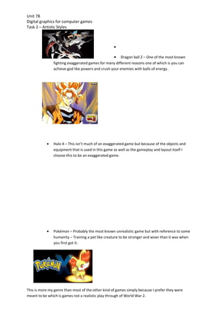 Unit 78
Digital graphics for computer games
Task 2 – Artistic Styles



                                                   •

                                                   •  Dragon ball Z – One of the most known
               fighting exaggerated games for many different reasons one of which is you can
               achieve god like powers and crush your enemies with balls of energy.




           •   Halo 4 – This isn’t much of an exaggerated game but because of the objects and
               equipment that is used in this game as well as the gameplay and layout itself I
               choose this to be an exaggerated game.




           •   Pokémon – Probably the most known unrealistic game but with reference to some
               humanity – Training a pet like creature to be stronger and wiser than it was when
               you first got it.




This is more my genre than most of the other kind of games simply because I prefer they were
meant to be which is games not a realistic play through of World War 2.
 