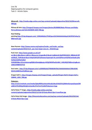 Unit 78
Digital graphics for computer games
Task 2 – Artistic Styles




Minecraft - http://media.edge-online.com/wp-content/uploads/edgeonline/2012/10/Minecraft-
360.jpg

Phineas & ferb: http://images2.fanpop.com/images/photos/8100000/Baby-Phineas-and-Baby-
Perry-phineas-and-ferb-8103699-1024-768.jpg

Noel fielding
painting:http://3.bp.blogspot.com/_CDRJH0HjiZo/TFdE3psv1DI/AAAAAAAAApA/A67lPIX7vXw/s1
600/noel1.jpg



New Pacman :http://www.moma.org/explore/inside_out/inside_out/wp-
content/uploads/2012/11/1_pac-man-larger-size.sm_-414x532.jpg

Puck man: http://www.google.co.uk/url?
sa=i&rct=j&q=&esrc=s&frm=1&source=images&cd=&cad=rja&docid=8aKFSlDLXd14_M&tbnid=9P
wCi0IyZj_TeM:&ved=&url=http%3A%2F%2Fwww.hyperspin-fe.com%2Fforum%2Fdo wnloads.php
%3Fdo%3Dfile%26id
%3D2832&ei=ZI1sUc6xJemg0QWctIDwAg&psig=AFQjCNFbfPw3Un8tV_VtRURQ3768Sms2ng&ust=
1366154980727713

Soul eater - http://3.bp.blogspot.com/-LsDDK0GxlL0/T0h8GWk78cI/AAAAAAAAAxY/MkrkE40-
W14/s1600/Soul%2BEater.jpg

Dragon ball Z - http://images.fanpop.com/images/image_uploads/Dragon-Ball-Z-dragon-ball-z-
538442_1024_768.jpg

Pokemon-
http://rack.0.mshcdn.com/media/ZgkyMDEzLzAxLzA4LzdjL1Bva2Vtb25YLjZkMmI5LmpwZwpwCXR
odW1iCTk1MHg1MzQjCmUJanBn/57a71e71/a8 3/Pokemon-X.jpg

Call of duty 1st image - http://media.edge-online.com/wp-
content/uploads/edgeonline/2012/11/Call-Of-Duty-Black-Ops-II-overflow.jpg

Call of duty 2nd image - http://thecontrolleronline.com/wp/wp-content/uploads/2013/02/Call-
of-Duty-Black-Ops-2.jpg
 