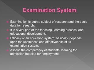  Examination is both a subject of research and the basic
data for research.
 It is a vital part of the teaching, learning process, and
educational development.
 Efficacy of an education system, basically, depends
upon the usefulness and effectiveness of its
examination system.
 Assess the competency of students’ learning for
admission but also for employment.
 