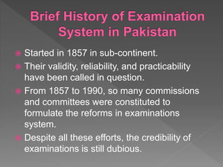  Started in 1857 in sub-continent.
 Their validity, reliability, and practicability
have been called in question.
 From 1857 to 1990, so many commissions
and committees were constituted to
formulate the reforms in examinations
system.
 Despite all these efforts, the credibility of
examinations is still dubious.
 