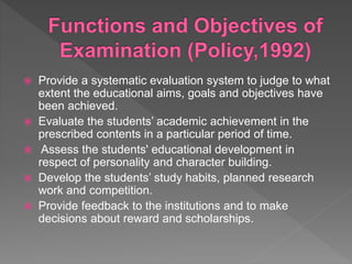  Provide a systematic evaluation system to judge to what
extent the educational aims, goals and objectives have
been achieved.
 Evaluate the students’ academic achievement in the
prescribed contents in a particular period of time.
 Assess the students' educational development in
respect of personality and character building.
 Develop the students’ study habits, planned research
work and competition.
 Provide feedback to the institutions and to make
decisions about reward and scholarships.
 