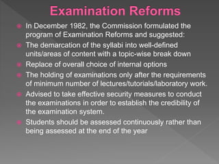  In December 1982, the Commission formulated the
program of Examination Reforms and suggested:
 The demarcation of the syllabi into well-defined
units/areas of content with a topic-wise break down
 Replace of overall choice of internal options
 The holding of examinations only after the requirements
of minimum number of lectures/tutorials/laboratory work.
 Advised to take effective security measures to conduct
the examinations in order to establish the credibility of
the examination system.
 Students should be assessed continuously rather than
being assessed at the end of the year
 