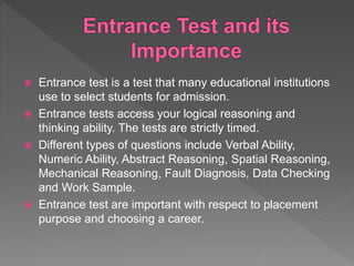  Entrance test is a test that many educational institutions
use to select students for admission.
 Entrance tests access your logical reasoning and
thinking ability. The tests are strictly timed.
 Different types of questions include Verbal Ability,
Numeric Ability, Abstract Reasoning, Spatial Reasoning,
Mechanical Reasoning, Fault Diagnosis, Data Checking
and Work Sample.
 Entrance test are important with respect to placement
purpose and choosing a career.
 