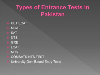  UET ECAT
 MCAT
 SAT
 NTS
 GRE
 LCAT
 NUST
 COMSATS-NTS TEST
 University Own Based Entry Tests
 