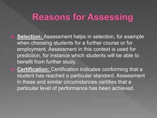  Selection: Assessment helps in selection, for example
when choosing students for a further course or for
employment. Assessment in this context is used for
prediction, for instance which students will be able to
benefit from further study.
 Certification: Certification indicates conforming that a
student has reached a particular standard. Assessment
in these and similar circumstances certifies that a
particular level of performance has been achieved.
 