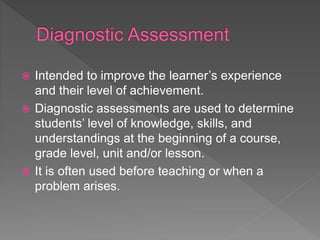  Intended to improve the learner’s experience
and their level of achievement.
 Diagnostic assessments are used to determine
students’ level of knowledge, skills, and
understandings at the beginning of a course,
grade level, unit and/or lesson.
 It is often used before teaching or when a
problem arises.
 