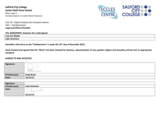 Salford City College
Eccles Sixth Form Centre
BTec Level 3
Extended Diploma in Creative Media Production

Unit 78 – Digital Graphics for Computer Games
HA3 – Transformation
Legal and Ethical Checklist
This AGREEMENT, between the undersigned:
Lazy Eye Media
Luke Summers
Hereafter referred to as the “Collaborators” is made this 16 th day of December 2013.
Have checked and agreed that the “Work” has been checked for decency, representation of race, gender religion and sexuality and has met an appropriate
standard.
AGREED TO AND ACCEPTED.
Signature:

Printed name:
Date:

Andy Boyd
16/12/13

Signature:
Printed name:
Date:

Luke Summers
16/12/13

 