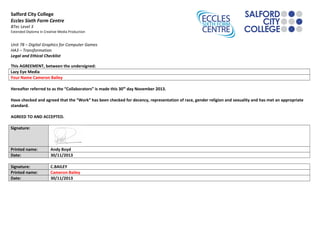 Salford City College
Eccles Sixth Form Centre
BTec Level 3
Extended Diploma in Creative Media Production
Unit 78 – Digital Graphics for Computer Games
HA3 – Transformation
Legal and Ethical Checklist
This AGREEMENT, between the undersigned:
Lazy Eye Media
Your Name Cameron Bailey
Hereafter referred to as the “Collaborators” is made this 30th
day November 2013.
Have checked and agreed that the “Work” has been checked for decency, representation of race, gender religion and sexuality and has met an appropriate
standard.
AGREED TO AND ACCEPTED.
Signature:
Printed name: Andy Boyd
Date: 30/11/2013
Signature: C.BAILEY
Printed name: Cameron Bailey
Date: 30/11/2013
 