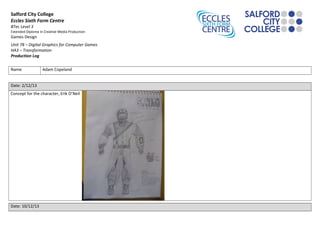 Salford City College
Eccles Sixth Form Centre
BTec Level 3
Extended Diploma in Creative Media Production

Games Design

Unit 78 – Digital Graphics for Computer Games
HA3 – Transformation
Production Log
Name

Adam Copeland

Date: 2/12/13
Concept for the character, Erik O’Neil

Date: 10/12/13

 