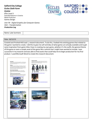 Salford City College
Eccles Sixth Form
Centre
BTec Level 3
Extended Diploma in Creative
Media Production

Games Design
Unit 78 – Digital Graphics for Computer Games
HA3 – Transformation
Production Log
Name: Luke Summers

Date: 16/12/13
Created and finished HA3 task 1, research document. To do this, I looked into existing games that related to
the game I wanted to create. I did this to give me self and idea of what games are already available and to get
some inspiration from game titles I love in creating my own game, whether it’s the outfit, the general theme
of the game or even a simple asset of the game like a vehicle that I might have wanted to include. I was
successful in my research and was able to find assets that could help me to begin production for my final
product. I used Microsoft Word to create this research document.

 