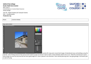 Salford City College
Eccles Sixth Form Centre
BTec Level 3
Extended Diploma in Creative Media Production
Games Design
Unit 78 – Digital Graphics for Computer Games
HA3 – Transformation
Production Log
Name Cameron Bailey
Date:18/11/2013
I started off using some researched images of abandoned areas and buildings using the
internet. Once finding several of the pictures that suited my type of scenario I had to make a choice between which one to use. I liked this one because it was a
fairly simple one and not only had that but had a good angle to it. Once I placed it into illustrator I then started planning how I was going design it and which part
to start off using.
 