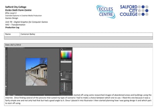 Salford City College
Eccles Sixth Form Centre
BTec Level 3
Extended Diploma in Creative Media Production
Games Design
Unit 78 – Digital Graphics for Computer Games
HA3 – Transformation
Production Log
Name Cameron Bailey
Date:18/11/2013
I started off using some researched images of abandoned areas and buildings using the
internet. Once finding several of the pictures that suited my type of scenario I had to make a choice between which one to use. I liked this one because it was a
fairly simple one and not only had that but had a good angle to it. Once I placed it into illustrator I then started planning how I was going design it and which part
to start off using.
 