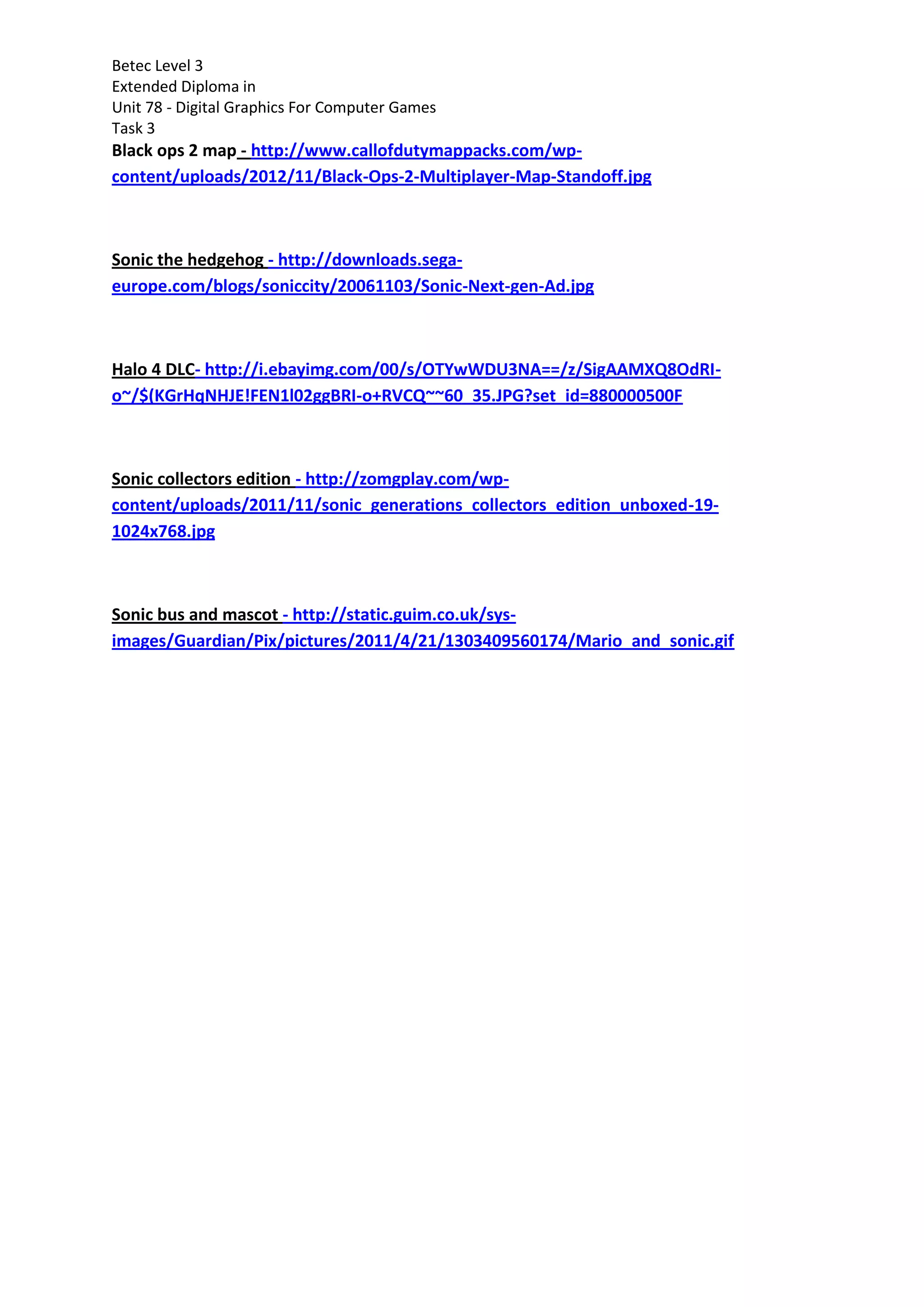 Betec Level 3
Extended Diploma in
Unit 78 - Digital Graphics For Computer Games
Task 3
Black ops 2 map - http://www.callofdutymappacks.com/wp-
content/uploads/2012/11/Black-Ops-2-Multiplayer-Map-Standoff.jpg
Sonic the hedgehog - http://downloads.sega-
europe.com/blogs/soniccity/20061103/Sonic-Next-gen-Ad.jpg
Halo 4 DLC- http://i.ebayimg.com/00/s/OTYwWDU3NA==/z/SigAAMXQ8OdRI-
o~/$(KGrHqNHJE!FEN1l02ggBRI-o+RVCQ~~60_35.JPG?set_id=880000500F
Sonic collectors edition - http://zomgplay.com/wp-
content/uploads/2011/11/sonic_generations_collectors_edition_unboxed-19-
1024x768.jpg
Sonic bus and mascot - http://static.guim.co.uk/sys-
images/Guardian/Pix/pictures/2011/4/21/1303409560174/Mario_and_sonic.gif
 
