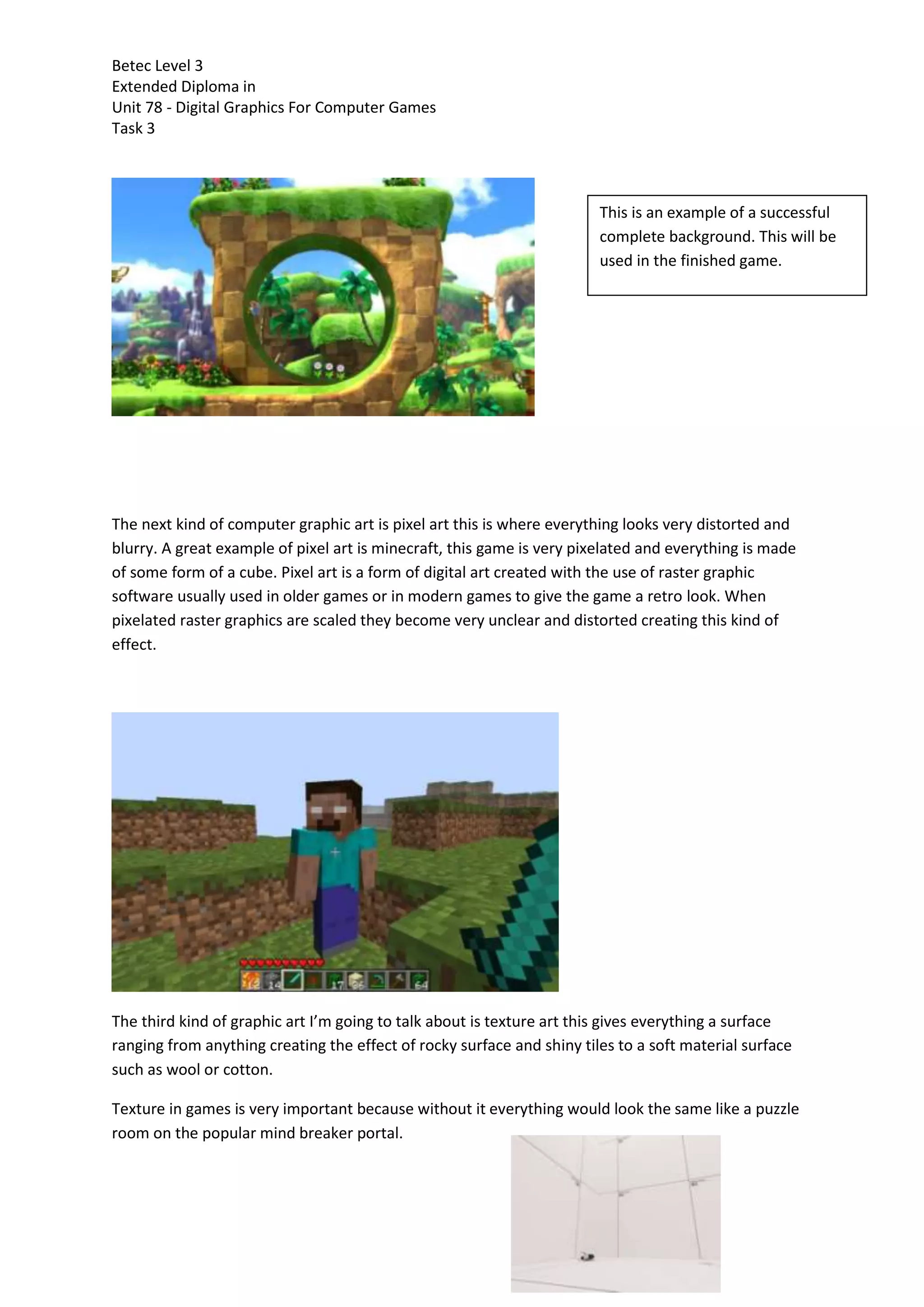 Betec Level 3
Extended Diploma in
Unit 78 - Digital Graphics For Computer Games
Task 3
The next kind of computer graphic art is pixel art this is where everything looks very distorted and
blurry. A great example of pixel art is minecraft, this game is very pixelated and everything is made
of some form of a cube. Pixel art is a form of digital art created with the use of raster graphic
software usually used in older games or in modern games to give the game a retro look. When
pixelated raster graphics are scaled they become very unclear and distorted creating this kind of
effect.
The third kind of graphic art I’m going to talk about is texture art this gives everything a surface
ranging from anything creating the effect of rocky surface and shiny tiles to a soft material surface
such as wool or cotton.
Texture in games is very important because without it everything would look the same like a puzzle
room on the popular mind breaker portal.
This is an example of a successful
complete background. This will be
used in the finished game.
 