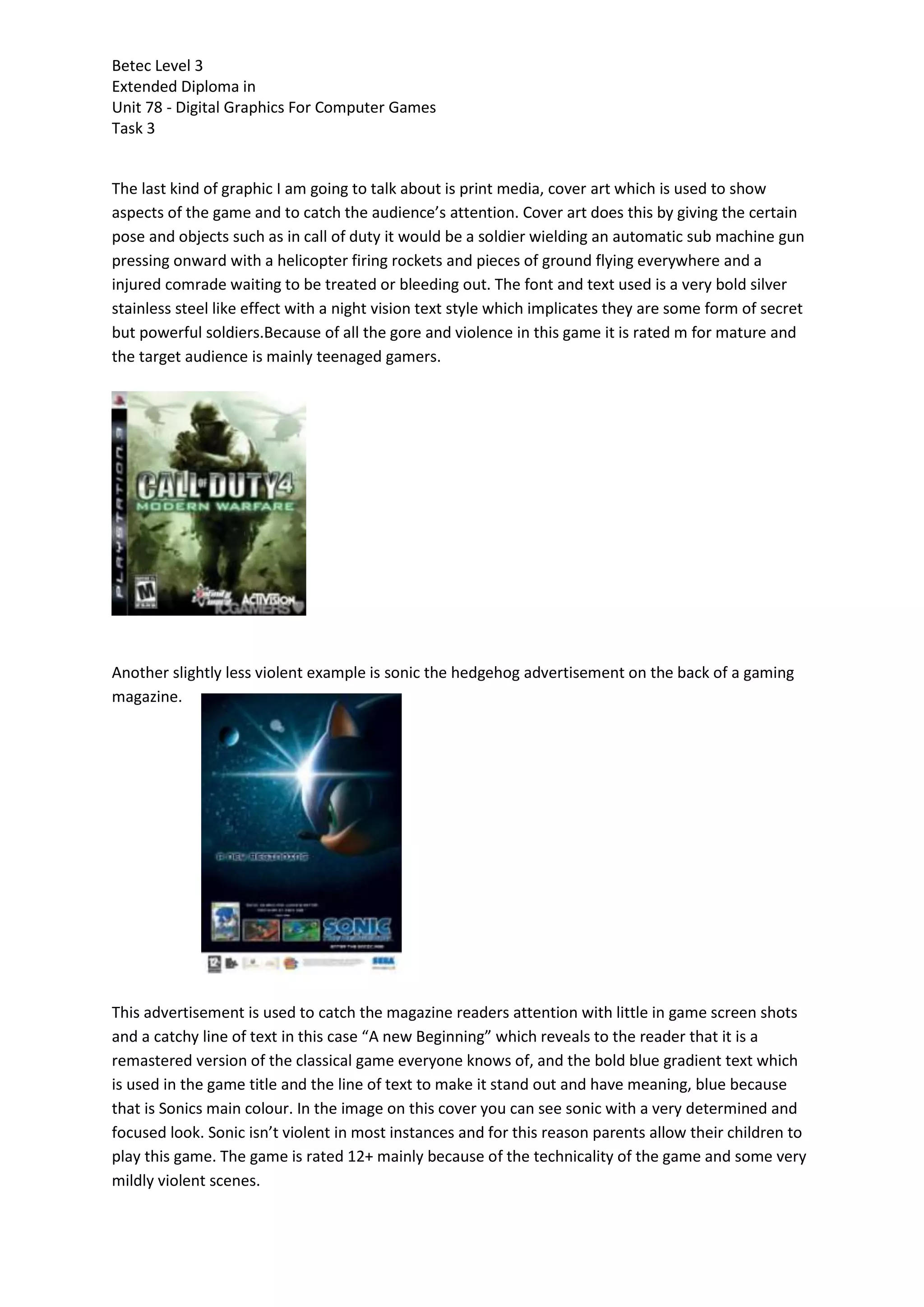 Betec Level 3
Extended Diploma in
Unit 78 - Digital Graphics For Computer Games
Task 3
The last kind of graphic I am going to talk about is print media, cover art which is used to show
aspects of the game and to catch the audience’s attention. Cover art does this by giving the certain
pose and objects such as in call of duty it would be a soldier wielding an automatic sub machine gun
pressing onward with a helicopter firing rockets and pieces of ground flying everywhere and a
injured comrade waiting to be treated or bleeding out. The font and text used is a very bold silver
stainless steel like effect with a night vision text style which implicates they are some form of secret
but powerful soldiers.Because of all the gore and violence in this game it is rated m for mature and
the target audience is mainly teenaged gamers.
Another slightly less violent example is sonic the hedgehog advertisement on the back of a gaming
magazine.
This advertisement is used to catch the magazine readers attention with little in game screen shots
and a catchy line of text in this case “A new Beginning” which reveals to the reader that it is a
remastered version of the classical game everyone knows of, and the bold blue gradient text which
is used in the game title and the line of text to make it stand out and have meaning, blue because
that is Sonics main colour. In the image on this cover you can see sonic with a very determined and
focused look. Sonic isn’t violent in most instances and for this reason parents allow their children to
play this game. The game is rated 12+ mainly because of the technicality of the game and some very
mildly violent scenes.
 