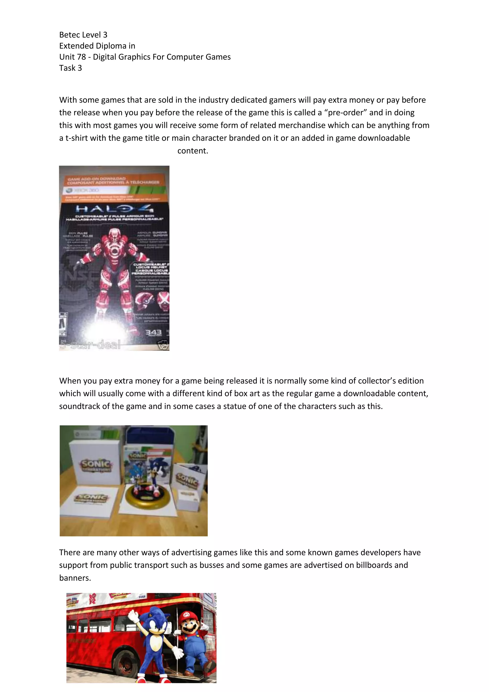 Betec Level 3
Extended Diploma in
Unit 78 - Digital Graphics For Computer Games
Task 3
With some games that are sold in the industry dedicated gamers will pay extra money or pay before
the release when you pay before the release of the game this is called a “pre-order” and in doing
this with most games you will receive some form of related merchandise which can be anything from
a t-shirt with the game title or main character branded on it or an added in game downloadable
content.
When you pay extra money for a game being released it is normally some kind of collector’s edition
which will usually come with a different kind of box art as the regular game a downloadable content,
soundtrack of the game and in some cases a statue of one of the characters such as this.
There are many other ways of advertising games like this and some known games developers have
support from public transport such as busses and some games are advertised on billboards and
banners.
 