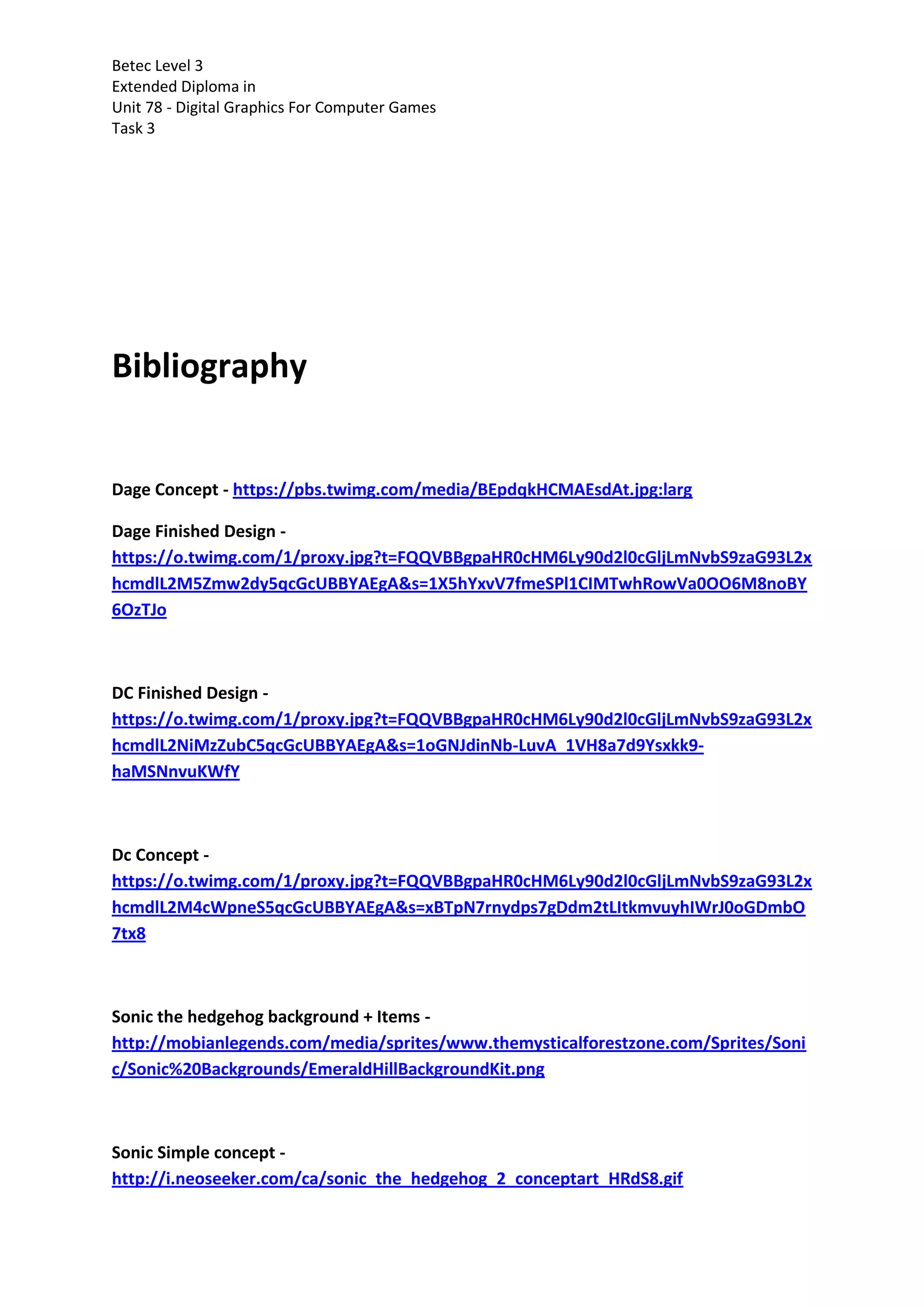 Betec Level 3
Extended Diploma in
Unit 78 - Digital Graphics For Computer Games
Task 3
Bibliography
Dage Concept - https://pbs.twimg.com/media/BEpdqkHCMAEsdAt.jpg:larg
Dage Finished Design -
https://o.twimg.com/1/proxy.jpg?t=FQQVBBgpaHR0cHM6Ly90d2l0cGljLmNvbS9zaG93L2x
hcmdlL2M5Zmw2dy5qcGcUBBYAEgA&s=1X5hYxvV7fmeSPl1CIMTwhRowVa0OO6M8noBY
6OzTJo
DC Finished Design -
https://o.twimg.com/1/proxy.jpg?t=FQQVBBgpaHR0cHM6Ly90d2l0cGljLmNvbS9zaG93L2x
hcmdlL2NiMzZubC5qcGcUBBYAEgA&s=1oGNJdinNb-LuvA_1VH8a7d9Ysxkk9-
haMSNnvuKWfY
Dc Concept -
https://o.twimg.com/1/proxy.jpg?t=FQQVBBgpaHR0cHM6Ly90d2l0cGljLmNvbS9zaG93L2x
hcmdlL2M4cWpneS5qcGcUBBYAEgA&s=xBTpN7rnydps7gDdm2tLItkmvuyhIWrJ0oGDmbO
7tx8
Sonic the hedgehog background + Items -
http://mobianlegends.com/media/sprites/www.themysticalforestzone.com/Sprites/Soni
c/Sonic%20Backgrounds/EmeraldHillBackgroundKit.png
Sonic Simple concept -
http://i.neoseeker.com/ca/sonic_the_hedgehog_2_conceptart_HRdS8.gif
 