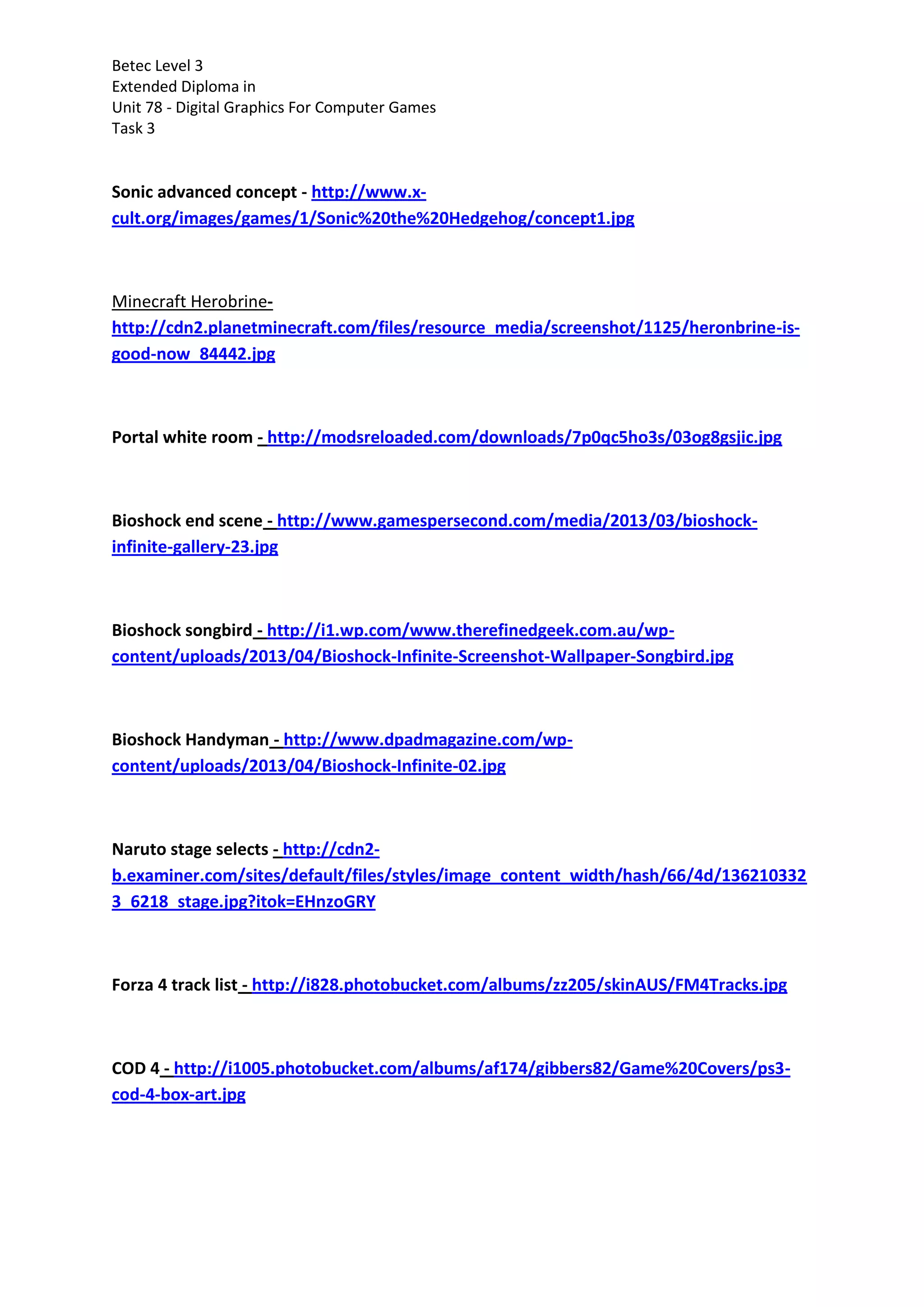 Betec Level 3
Extended Diploma in
Unit 78 - Digital Graphics For Computer Games
Task 3
Sonic advanced concept - http://www.x-
cult.org/images/games/1/Sonic%20the%20Hedgehog/concept1.jpg
Minecraft Herobrine-
http://cdn2.planetminecraft.com/files/resource_media/screenshot/1125/heronbrine-is-
good-now_84442.jpg
Portal white room - http://modsreloaded.com/downloads/7p0qc5ho3s/03og8gsjic.jpg
Bioshock end scene - http://www.gamespersecond.com/media/2013/03/bioshock-
infinite-gallery-23.jpg
Bioshock songbird - http://i1.wp.com/www.therefinedgeek.com.au/wp-
content/uploads/2013/04/Bioshock-Infinite-Screenshot-Wallpaper-Songbird.jpg
Bioshock Handyman - http://www.dpadmagazine.com/wp-
content/uploads/2013/04/Bioshock-Infinite-02.jpg
Naruto stage selects - http://cdn2-
b.examiner.com/sites/default/files/styles/image_content_width/hash/66/4d/136210332
3_6218_stage.jpg?itok=EHnzoGRY
Forza 4 track list - http://i828.photobucket.com/albums/zz205/skinAUS/FM4Tracks.jpg
COD 4 - http://i1005.photobucket.com/albums/af174/gibbers82/Game%20Covers/ps3-
cod-4-box-art.jpg
 