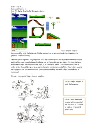 Betec Level 3
Extended Diploma in
Unit 78 - Digital Graphics For Computer Games
Task 3
This is concept art of a
background for sonic the hedgehog. The background has an animated look this shows that the
graphics have Cel shading.
The concept for a game is very important and takes several reruns and stages before the developers
get it right in most cases. But as well as being one of the most important stages this doesn’t change
the fact that there are milestones that need to be completed within a certain amount of time in
order for the financial things to go as planned so after a certain amount of tries the creators need to
be happy with the look and feel of the game. But also thinking about the target audience so it is
successful.
Here are examples of stages of game creation.
This is a simple concept of
sonic the hedgehog
This is a more developed
concept with more detail
and has more of a chance
to succeed in sales and
production.
 