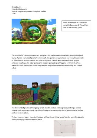 Betec Level 3
Extended Diploma in
Unit 78 - Digital Graphics For Computer Games
Task 3
The next kind of computer graphic art is pixel art this is where everything looks very distorted and
blurry. A great example of pixel art is minecraft, this game is very pixelated and everything is made
of some form of a cube. Pixel art is a form of digital art created with the use of raster graphic
software usually used in older games or in modern games to give the game a retro look. When
pixelated raster graphics are scaled they become very unclear and distorted creating this kind of
effect.
The third kind of graphic art I’m going to talk about is texture art this gives everything a surface
ranging from anything creating the effect of rocky surface and shiny tiles to a soft material surface
such as wool or cotton.
Texture in games is very important because without it everything would look the same like a puzzle
room on the popular mind breaker portal.
This is an example of a successful
complete background. This will be
used in the finished game.
 