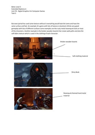 Betec Level 3
Extended Diploma in
Unit 78 - Digital Graphics For Computer Games
Task 3
But even portal has used some texture without it everything would look the same and have the
same surface and feel. An example of a game with lots of texture is bioshock infinite very good
gameplay with lots of different surfaces some examples are the rusty metal steampunk look on most
of the characters. Another example is the broken wooden boards that create walk paths and also the
soft fabric texture which is used in the clothing of each character.
Broken wooden boards
l
Soft clothing material
Shiny Beak
Steampunk themed hand metal
material
 