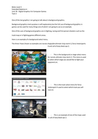 Betec Level 3
Extended Diploma in
Unit 78 - Digital Graphics For Computer Games
Task 3
One of the last graphics I am going to talk about is background graphics.
Background graphics main purpose is self-explanatory but the full use of background graphics in
games can be used for many things one of which I am going to use as an example.
One of the uses of background graphics are in fighting, racing and first person shooters such as the
track map or in fighting games different areas.
Here is an example of a background select menu.
The three I have chosen as examples are naruto shippudenultimate ninja storm 3, forza motorsports
4 and call of duty black ops 2.
- This is the background or stage select menu
for naruto ultimate ninja storm 3. This menu is used
to select which stage you would like to fight your
opponent on.
- This is the track select menu for forza
motorsport 4 used to select which track you will
race on.
- This is an example of one of the maps used
in call of duty black ops 2.
 