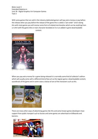 Betec Level 3
Extended Diploma in
Unit 78 - Digital Graphics For Computer Games
Task 3
With some games that are sold in the industry dedicated gamers will pay extra money or pay before
the release when you pay before the release of the game this is called a “pre-order” and in doing
this with most games you will receive some form of related merchandise which can be anything from
a t-shirt with the game title or main character branded on it or an added in game downloadable
content.
When you pay extra money for a game being released it is normally some kind of collector’s edition
which will usually come with a different kind of box art as the regular game a downloadable content,
soundtrack of the game and in some cases a statue of one of the characters such as this.
There are many other ways of advertising games like this and some known games developers have
support from public transport such as busses and some games are advertised on billboards and
banners.
 