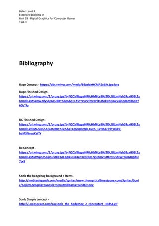 Betec Level 3
Extended Diploma in
Unit 78 - Digital Graphics For Computer Games
Task 3
Bibliography
Dage Concept - https://pbs.twimg.com/media/BEpdqkHCMAEsdAt.jpg:larg
Dage Finished Design -
https://o.twimg.com/1/proxy.jpg?t=FQQVBBgpaHR0cHM6Ly90d2l0cGljLmNvbS9zaG93L2x
hcmdlL2M5Zmw2dy5qcGcUBBYAEgA&s=1X5hYxvV7fmeSPl1CIMTwhRowVa0OO6M8noBY
6OzTJo
DC Finished Design -
https://o.twimg.com/1/proxy.jpg?t=FQQVBBgpaHR0cHM6Ly90d2l0cGljLmNvbS9zaG93L2x
hcmdlL2NiMzZubC5qcGcUBBYAEgA&s=1oGNJdinNb-LuvA_1VH8a7d9Ysxkk9-
haMSNnvuKWfY
Dc Concept -
https://o.twimg.com/1/proxy.jpg?t=FQQVBBgpaHR0cHM6Ly90d2l0cGljLmNvbS9zaG93L2x
hcmdlL2M4cWpneS5qcGcUBBYAEgA&s=xBTpN7rnydps7gDdm2tLItkmvuyhIWrJ0oGDmbO
7tx8
Sonic the hedgehog background + Items -
http://mobianlegends.com/media/sprites/www.themysticalforestzone.com/Sprites/Soni
c/Sonic%20Backgrounds/EmeraldHillBackgroundKit.png
Sonic Simple concept -
http://i.neoseeker.com/ca/sonic_the_hedgehog_2_conceptart_HRdS8.gif
 
