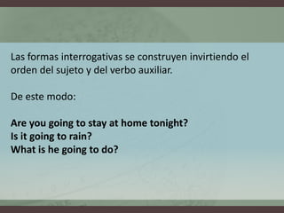 Las formasinterrogativas se construyeninvirtiendo el orden del sujeto y del verboauxiliar. De estemodo:Are you going to stay at home tonight?Is it going to rain? What is he going to do?