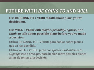 FUTURE WITH BE GOING TO AND WILL	Use BE GOING TO + VERB to talk about plans you've decided on.Use WILL + VERB with maybe, probably, I guess, or I think, to talk about possible plans before you've made a decision.Utiliza BE GOING TO + VERBO para hablar sobre planes que ya has decidido.Utiliza WILL + VERBO junto con Quizás, Probablemente, Supongo que o Creo que, para hablar sobre posibles planes antes de tomar una decisión.