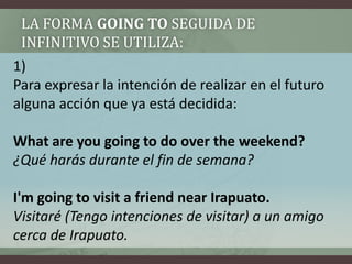 La forma GOING TO seguida de infinitivo se utiliza:1) Para expresar la intención de realizar en el futuro alguna acción que ya está decidida:What are you goingto do overtheweekend?¿Qué harás durante el fin de semana?I'mgoingtovisit a friendnearIrapuato.Visitaré (Tengo intenciones de visitar) a un amigo cerca de Irapuato.