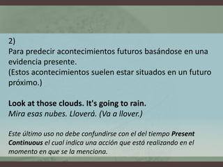 2) Para predecir acontecimientos futuros basándose en una evidencia presente. (Estos acontecimientos suelen estar situados en un futuro próximo.)Look at thoseclouds. It'sgoingto rain.Mira esas nubes. Lloverá. (Va a llover.)Este último uso no debe confundirse con el del tiempo PresentContinuous el cual indica una acción que está realizando en el momento en que se la menciona. 