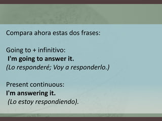 Compara ahora estas dos frases:Goingto + infinitivo:I'mgoingtoanswerit.(Lo responderé; Voy a responderlo.)Presentcontinuous: I'mansweringit.(Lo estoy respondiendo).