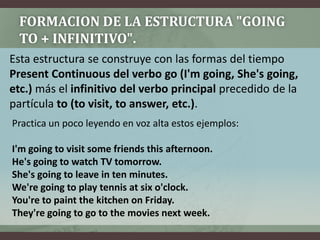 FORMACION DE LA ESTRUCTURA "GOING TO + INFINITIVO".Esta estructura se construye con las formas del tiempo PresentContinuous del verbo go(I'mgoing, She'sgoing, etc.) más el infinitivo del verbo principal precedido de la partícula to(tovisit, toanswer, etc.).Practica un pocoleyendo en vozaltaestosejemplos:I'm going to visit some friends this afternoon.He's going to watch TV tomorrow.She's going to leave in ten minutes.We're going to play tennis at six o'clock.You're to paint the kitchen on Friday.They're going to go to the movies next week.