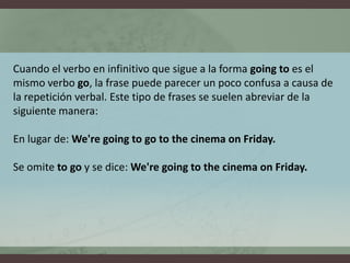Cuando el verbo en infinitivo que sigue a la forma goingto es el mismo verbo go, la frase puede parecer un poco confusa a causa de la repetición verbal. Este tipo de frases se suelen abreviar de la siguiente manera:En lugar de: We'regoingtogotothecinemaon Friday.Se omite togo y se dice: We'regoingtothecinemaon Friday.