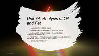 Unit 7A: Analysis of Oil
and Fat
• 7.1 UNSATURATION-IODINE VALUE
• 7.2 SAPONIFICATION - FREE FATTY ACID, SAP. VALUE
• 7.3 MELTING BEHAVIOUR – SOLID FAT CONTENT LOW
TEMPERATUREPROPERTIES
• 7.4 OXIDATION – PEROXIDE VALUE, ANISIDINE VALUE, STABILITY,
SHELF LIFE, STABILITY TRIALS, TASTE PANELS
• 7.5 GAS CHROMATOGRAPHY
4/30/2020
Dr. Mohammed Danish/ Oil and Fat Technology/UniKL
MICET
1
 
