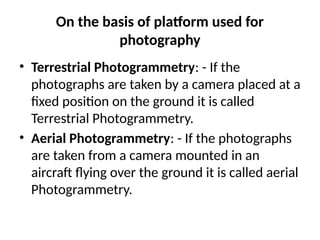 On the basis of platform used for
photography
• Terrestrial Photogrammetry: - If the
photographs are taken by a camera placed at a
fixed position on the ground it is called
Terrestrial Photogrammetry.
• Aerial Photogrammetry: - If the photographs
are taken from a camera mounted in an
aircraft flying over the ground it is called aerial
Photogrammetry.
 