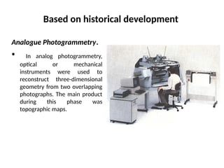 Based on historical development
Analogue Photogrammetry.
• In analog photogrammetry,
optical or mechanical
instruments were used to
reconstruct three-dimensional
geometry from two overlapping
photographs. The main product
during this phase was
topographic maps.
 