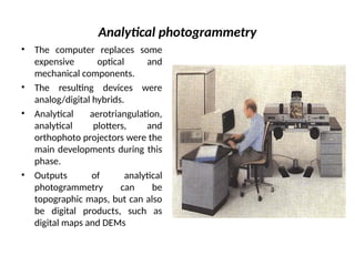 Analytical photogrammetry
• The computer replaces some
expensive optical and
mechanical components.
• The resulting devices were
analog/digital hybrids.
• Analytical aerotriangulation,
analytical plotters, and
orthophoto projectors were the
main developments during this
phase.
• Outputs of analytical
photogrammetry can be
topographic maps, but can also
be digital products, such as
digital maps and DEMs
 