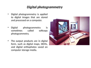 Digital photogrammetry
• Digital photogrammetry is applied
to digital images that are stored
and processed on a computer.
• Digital photogrammetry is
sometimes called softcopy
photogrammetry.
• The output products are in digital
form, such as digital maps, DEMs,
and digital orthophotos saved on
computer storage media.
 