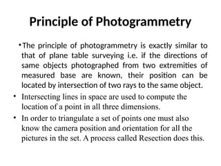 Principle of Photogrammetry
•The principle of photogrammetry is exactly similar to
that of plane table surveying i.e. if the directions of
same objects photographed from two extremities of
measured base are known, their position can be
located by intersection of two rays to the same object.
• Intersecting lines in space are used to compute the
location of a point in all three dimensions.
• In order to triangulate a set of points one must also
know the camera position and orientation for all the
pictures in the set. A process called Resection does this.
 