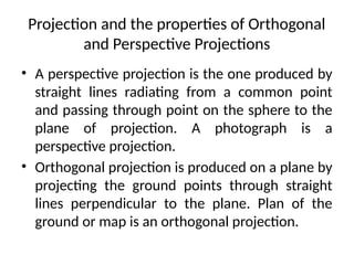 Projection and the properties of Orthogonal
and Perspective Projections
• A perspective projection is the one produced by
straight lines radiating from a common point
and passing through point on the sphere to the
plane of projection. A photograph is a
perspective projection.
• Orthogonal projection is produced on a plane by
projecting the ground points through straight
lines perpendicular to the plane. Plan of the
ground or map is an orthogonal projection.
 