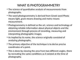 WHAT IS PHOTOGRAMMETRY
• The science of quantitative analysis of measurements from
photographs.
• The word photogrammetry is derived from Greek word Photo
means light, gram means drawing and metry means
measurement.
• Photogrammetry is defined as the art, science and technology of
obtaining reliable Information about physical objects and the
environment through process of recording, measuring and
interpreting photographic images.
• As implied by its name, the science originally consisted of
analyzing photographs.
• The primary objective of the technique is to derive precise
coordinates of a point.
• This is done by viewing the area from two different angles, there
by recreating the same conditions as it existed at the time of
photography.
 