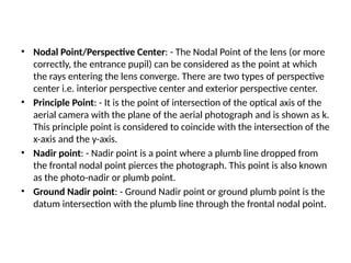 • Nodal Point/Perspective Center: - The Nodal Point of the lens (or more
correctly, the entrance pupil) can be considered as the point at which
the rays entering the lens converge. There are two types of perspective
center i.e. interior perspective center and exterior perspective center.
• Principle Point: - It is the point of intersection of the optical axis of the
aerial camera with the plane of the aerial photograph and is shown as k.
This principle point is considered to coincide with the intersection of the
x-axis and the y-axis.
• Nadir point: - Nadir point is a point where a plumb line dropped from
the frontal nodal point pierces the photograph. This point is also known
as the photo-nadir or plumb point.
• Ground Nadir point: - Ground Nadir point or ground plumb point is the
datum intersection with the plumb line through the frontal nodal point.
 