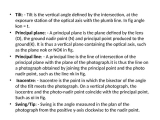 • Tilt: - Tilt is the vertical angle defined by the intersection, at the
exposure station of the optical axis with the plumb line. In fig angle
kon = t.
• Principal plane: - A principal plane is the plane defined by the lens
(O), the ground nadir point (N) and principal point produced to the
ground(K). It is thus a vertical plane containing the optical axis, such
as the plane nok or NOK in fig.
• Principal line: - A principal line is the line of intersection of the
principal plane with the plane of the photograph.it is thus the line on
a photograph obtained by joining the principal point and the photo
nadir point, such as the line nk in fig.
• Isocentre: - Isocentre is the point in which the bisector of the angle
of the tilt meets the photograph. On a vertical photograph, the
isocentre and the photo-nadir point coincide with the principal point.
Such as oi in fig.
• Swing/Tip: - Swing is the angle measured in the plan of the
photograph from the positive y-axis clockwise to the nadir point.
 