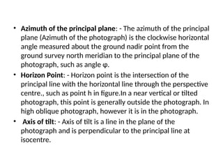 • Azimuth of the principal plane: - The azimuth of the principal
plane (Azimuth of the photograph) is the clockwise horizontal
angle measured about the ground nadir point from the
ground survey north meridian to the principal plane of the
photograph, such as angle φ.
• Horizon Point: - Horizon point is the intersection of the
principal line with the horizontal line through the perspective
centre., such as point h in figure.In a near vertical or tilted
photograph, this point is generally outside the photograph. In
high oblique photograph, however it is in the photograph.
• Axis of tilt: - Axis of tilt is a line in the plane of the
photograph and is perpendicular to the principal line at
isocentre.
 