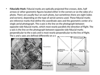 • Fiducially Mark: Fiducial marks are optically projected fine crosses, dots, half
arrows or other geometric figures located either in the corners or on the sides of a
photo. There are usually four on each photo, but sometimes there are eight (sides
and corners), depending on the type of aerial camera used. These fiducial marks
are reference marks that define the coordinate axes and the geometric center of a
single aerial photograph. The x-axis is the line on the photograph between
opposite-side fiducial marks, which most nearly parallels the direction of flight. The
y-axis is the line on the photograph between opposite-side fiducial marks
perpendicular to the x-axis and is most nearly perpendicular to the line of flight.
The x and y axes are defined differently on a stereoscopic pair of aerial photos.
 
