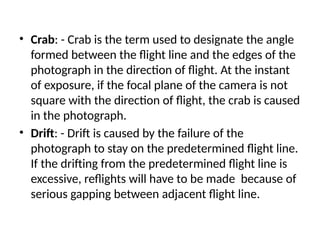 • Crab: - Crab is the term used to designate the angle
formed between the flight line and the edges of the
photograph in the direction of flight. At the instant
of exposure, if the focal plane of the camera is not
square with the direction of flight, the crab is caused
in the photograph.
• Drift: - Drift is caused by the failure of the
photograph to stay on the predetermined flight line.
If the drifting from the predetermined flight line is
excessive, reflights will have to be made because of
serious gapping between adjacent flight line.
 