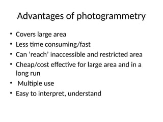 Advantages of photogrammetry
• Covers large area
• Less time consuming/fast
• Can ‘reach’ inaccessible and restricted area
• Cheap/cost effective for large area and in a
long run
• Multiple use
• Easy to interpret, understand
 